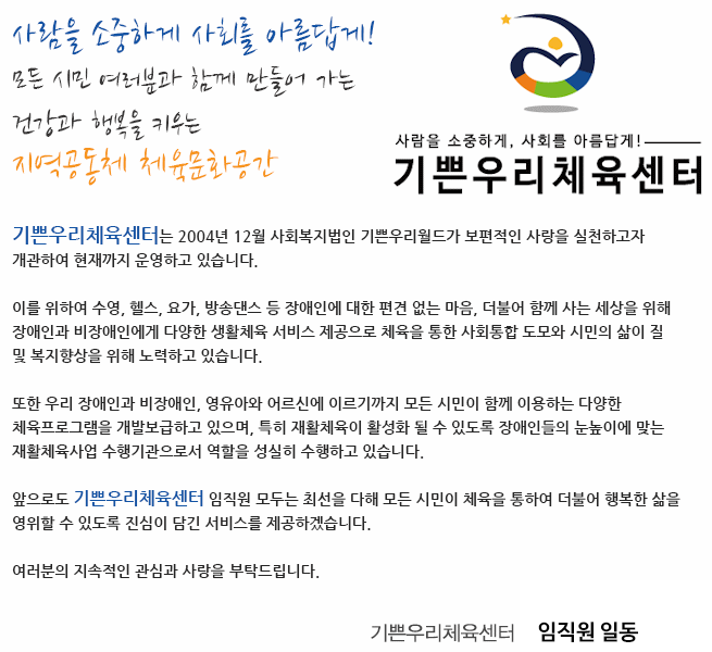 사람을 소중하게 사회를 아름답게!
모든 시민 여러분과 함께 만들어 가는 
건강과 행복을 키우는 지역공동체 체육문화공간

기쁜우리체육센터 홈페이지를 방문해 주신 여러분을 진심으로 환영합니다.

안녕하십니까?

센터는 2004년 12월  사회복지법인 기쁜우리월드가 보편적인 사랑을 실천하고자 개관하여 현재까지 운영하고 있습니다. 
 
센터는 수영, 헬스, 요가, 방송댄스 등 장애인에 대한 편견 없는 마음, 더불어 함께 사는 세상을 위해 장애인과 비장애인에게 다양한 생활체육 서비스 제공으로 체육을 통한 사회통합 도모와 시민의 삶의 질 및 복지향상을 위해 노력하고 있습니다.
 
또한 우리 센터는 장애인과 비장애인, 영유아와 어르신에 이르기까지 모든 시민이 함께 이용하는 다양한 체육프로그램을 개발보급하고 있으며, 특히 재활체육이 활성화 될 수 있도록 장애인들의 눈높이에 맞는 재활체육사업 수행기관의 역할을 성실히 수행하고 있습니다.

앞으로도 센터 임직원 모두는 최선을 다해 모든 시민이 체육을 통하여 더불어 행복한 삶을 영위할 수 있도록 진심이 담긴 서비스를 제공하겠습니다. 

여러분의 지속적인 관심과 사랑을 부탁드립니다. 

감사합니다. 


기쁜우리체육센터 관장 임형균